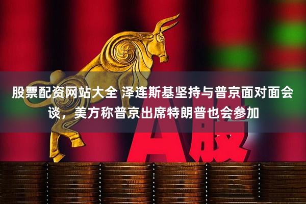 股票配资网站大全 泽连斯基坚持与普京面对面会谈，美方称普京出席特朗普也会参加