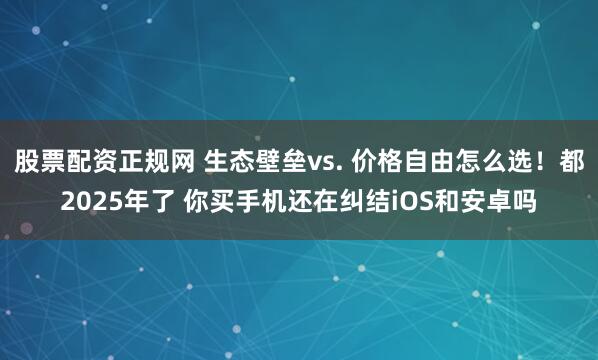 股票配资正规网 生态壁垒vs. 价格自由怎么选！都2025年了 你买手机还在纠结iOS和安卓吗