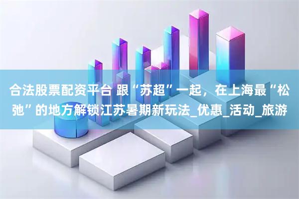 合法股票配资平台 跟“苏超”一起，在上海最“松弛”的地方解锁江苏暑期新玩法_优惠_活动_旅游
