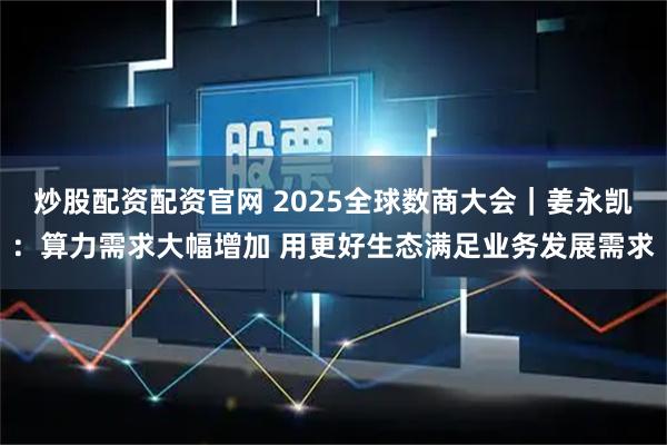 炒股配资配资官网 2025全球数商大会｜姜永凯：算力需求大幅增加 用更好生态满足业务发展需求